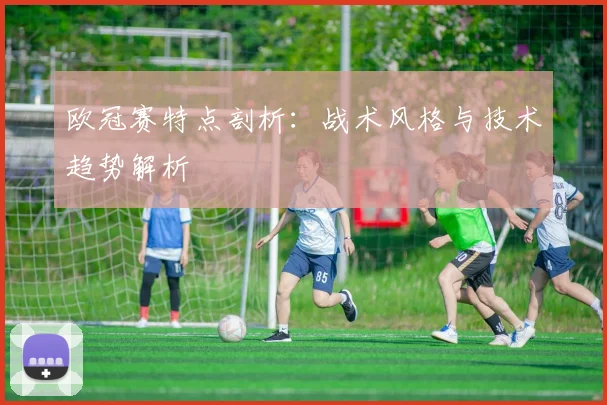 欧冠赛特点剖析：战术风格与技术趋势解析