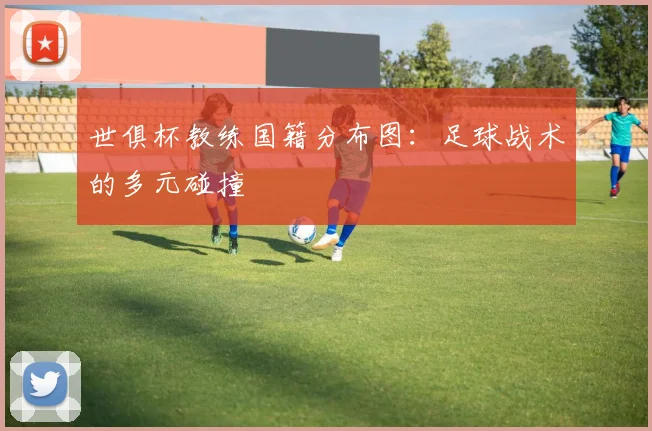 世俱杯教练国籍分布图：足球战术的多元碰撞