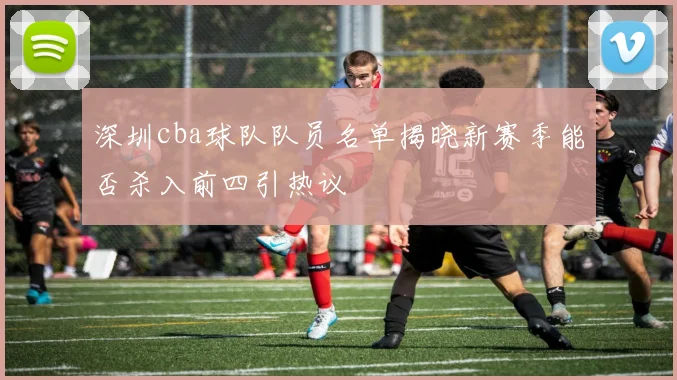 深圳cba球队队员名单揭晓新赛季能否杀入前四引热议